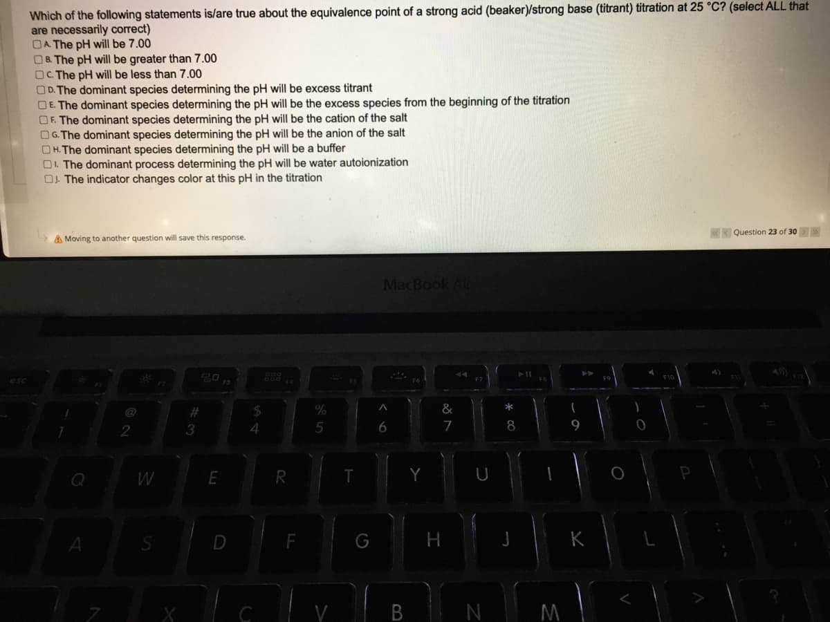 Which of the following statements is/are true about the equivalence point of a strong acid (beaker)/strong base (titrant) titration at 25 °C? (select ALL that
are necessarily correct)
OA The pH will be 7.00
OB The pH will be greater than 7.00
OC The pH will be less than 7.00
OD. The dominant species determining the pH will be excess titrant
OE. The dominant species determining the pH will be the excess species from the beginning of the titration
OF. The dominant species determining the pH will be the cation of the salt
OG. The dominant species determining the pH will be the anion of the salt
OH. The dominant species determining the pH will be a buffer
O. The dominant process determining the pH will be water autoionization
OJ. The indicator changes color at this pH in the titration
«K Question 23 of 30> >
A Moving to another question will save this response.
MacBook Air
@
24
%
&
2
3
7
9
Q
D
K
