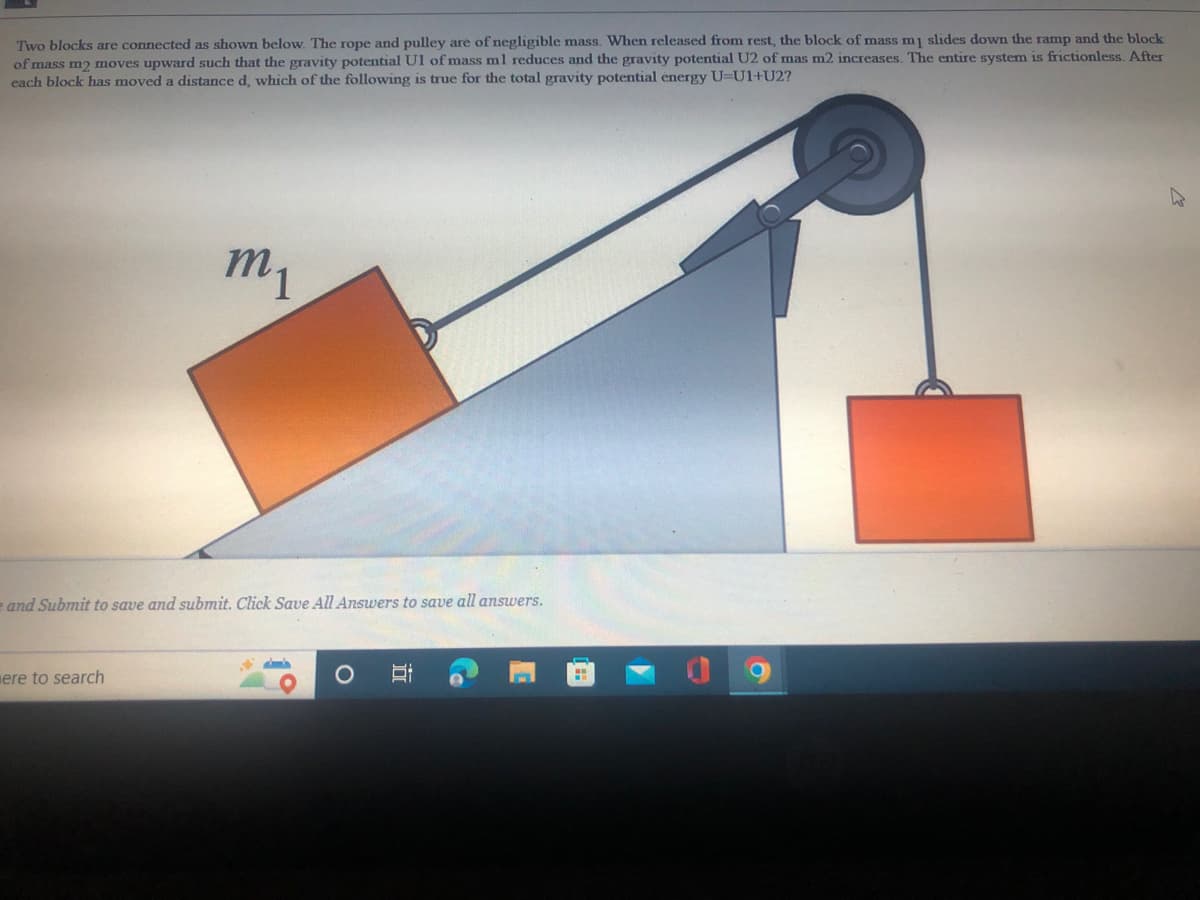 Two blocks are connected as shown below. The rope and pulley are of negligible mass. When released from rest, the block of mass mj slides down the ramp and the block
of mass m2 moves upward such that the gravity potential U1 of mass ml reduces and the gravity potential U2 of mas m2 increases. The entire system is frictionless. After
each block has moved a distance d, which of the following is true for the total gravity potential energy U=U1+U2?
m1
e and Submit to save and submit. Click Save All Answers to save all answers.
mere to search
