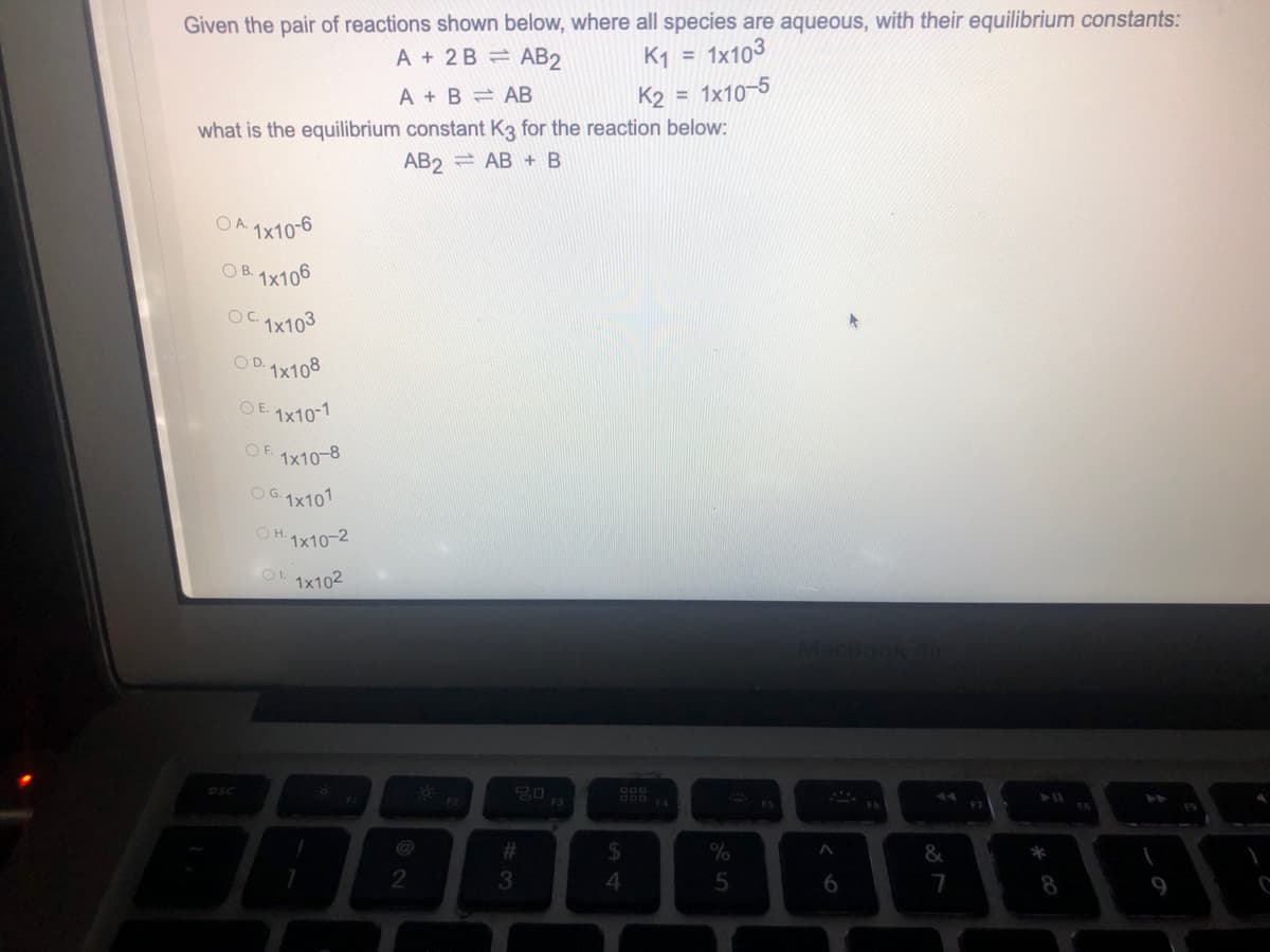 Given the pair of reactions shown below, where all species are aqueous, with their equilibrium constants:
A + 2B AB2
K1
1x103
%3D
A + B = AB
K2 = 1x10-5
what is the equilibrium constant K3 for the reaction below:
AB2 = AB + B
OA 1x10-6
OB. 1x106
OC.
1x103
OD.1x108
OE 1x10-1
OF.
1x10-8
OG.1x101
O H.
1x10-2
1x102
20 13
esc
F6
%23
6.
7
8.
