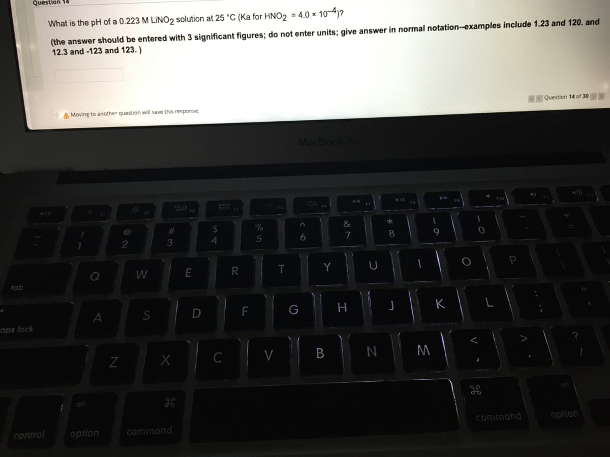 Question 14
What is the pH of a 0.223 M LİNO2 solution at 25 °C (Ka for HNO2 = 4.0 × 104)?
(the answer should be entered with 3 significant figures; do not enter units; give answer in normal notation--examples include 1.23 and 120. and
12.3 and -123 and 123. )
A Moving to another question will save this response.
K Question 14 of 30>
MacBook Air
esc
%23
%24
%
3
5
8
9
W
E
tab
A
F
H
K
aps lock
V
M
alt
control
option
command
command
option
B.
