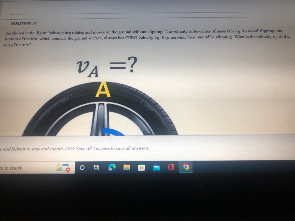 QUESTION 37
As shown in the figure below, a tire rotates and moves on the ground without slipping. The velocity of its center of mass O is vo. To avoid slipping, the
bottom of the tire, which contacts the ground surface, always has ZERO velocity vg-0 (otherwise, there would be slipping). What is the velocity v A of the
top of the tire?
VA =?
||
e and Submit to save and submit. Click Save All Answers to save all answers.
re to search
近
