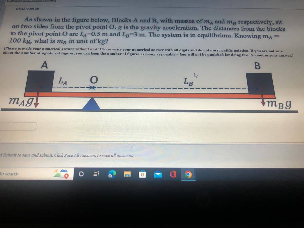 QUESTION 39
As shown in the figure below, Blocks A and B, with masses of ma and mB respectively, sit
on two sides from the pivot point O. g is the gravity acceleration. The distances from the blocks
to the pivot point O are LA-0.5 m and LB 3 m. The system is in equilibrium. Knowing mA=
100 kg, what is mg in unit of kg?
(Please provide your numerical answer without unit! Please write your numerical answer with all digits and do not use scientific notation. If you are not sure
about the number of significant figures, you can keep the number of figures as many as possible -You will not be punished for doing this. No unit in your answer.)
A
LA
LB
mBg
d Submit to save and submit. Click Save All Answers to save all answers.
to search
