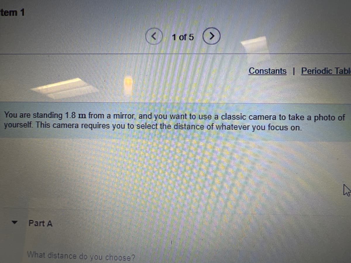 tem 1
Part A
1 of 5
You are standing 1.8 m from a mirror, and you want to use a classic camera to take a photo of
yourself. This camera requires you to select the distance of whatever you focus on.
What distance do you choose?
Constants Periodic Tabl
A