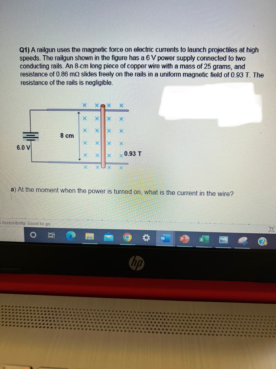 Q1) A railgun uses the magnetic force on electric currents to launch projectiles at high
speeds. The railgun shown in the figure has a 6 V power supply connected to two
conducting rails. An 8-cm long piece of copper wire with a mass of 25 grams, and
resistance of 0.86 m2 slides freely on the rails in a uniform magnetic field of 0.93 T. The
resistance of the rails is negligible.
6.0 V
Accessibility: Good to go
O
8 cm
H:
24
X
X
X
X
X X
X X
X X
X
X
X X
X X X
X X
a) At the moment when the power is turned on, what is the current in the wire?
0.93 T
hp
7
D