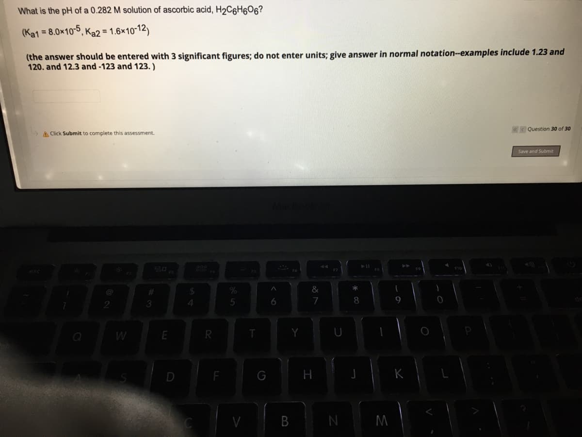 What is the pH of a 0.282 M solution of ascorbic acid, H2C6H6O6?
(Ka1
= 8.0x10-5
°, Ka2 = 1.6×10-12)
(the answer should be entered with 3 significant figures; do not enter units; give answer in normal notation-examples include 1.23 and
120. and 12.3 and -123 and 123. )
< Question 30 of 30
A Click Submit to complete this assessment.
Save and Submit
esc
%23
24
&
3.
4
7
9
E
R.
G
В
M
