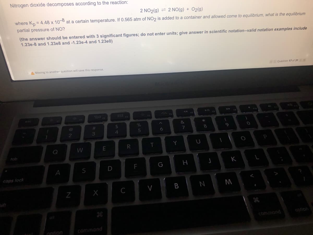Nitrogen dioxide decomposes according to the reaction:
2 NO2(g) = 2 NO(g) + O2(g)
where Kn = 4.48 x 10-8 at a certain temperature. If 0.565 atm of NO2 is added to a container and allowed come to equilibrium, what is the equilibrium
partial pressure of NO?
(the answer should be entered with 3 significant figures; do not enter units; give answer in scientific notation--valid notation examples include
1.23e-8 and1.23e8 and -1.23e-4 and 1.23e0)
A Moving to another question will save this response.
Question 17 of 31
esc
%23
24
&
2
3
6.
8.
E
R
P
tob
A
S
D
F
K
caps lock
B
N
M
ait
command
option
ontion
command
ca
>
