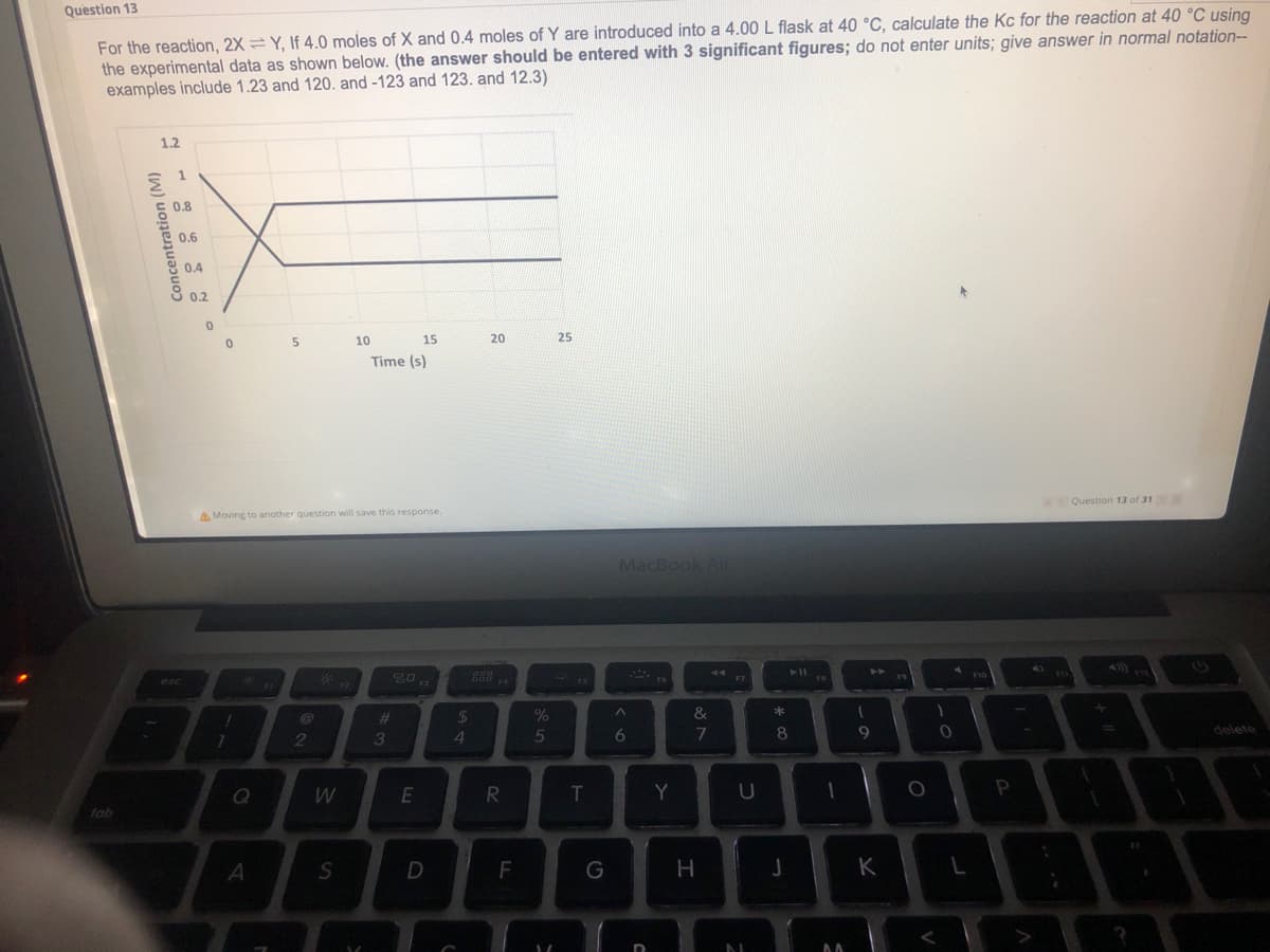 For the reaction, 2X = Y, If 4.0 moles of X and 0.4 moles of Y are introduced into a 4.00L flask at 40 °C, calculate the Kc for the reaction at 40 °C using
the experimental data as shown below. (the answer should be entered with 3 significant figures; do not enter units; give answer in normal notation--
examples include 1.23 and 120. and -123 and 123. and 12.3)
Question 13
1.2
1
0.8
0.6
0.4
8 0.2
10
15
20
25
Time (s)
Question 13 of 31
A Moving to another question will save this response.
MacBook Air
%23
24
delete
3.
4
5
6
W
E
T
Y
U
tab
D
G
K
I
Concentration (M)
