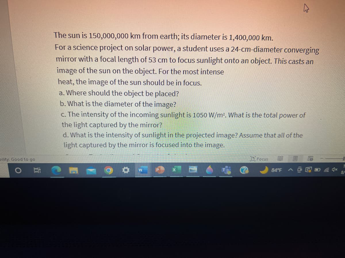 pility: Good to go
The sun is 150,000,000 km from earth; its diameter is 1,400,000 km.
For a science project on solar power, a student uses a 24-cm-diameter converging
mirror with a focal length of 53 cm to focus sunlight onto an object. This casts an
image of the sun on the object. For the most intense
heat, the image of the sun should be in focus.
a. Where should the object be placed?
b. What is the diameter of the image?
2
c. The intensity of the incoming sunlight is 1050 W/m². What is the total power of
the light captured by the mirror?
d. What is the intensity of sunlight in the projected image? Assume that all of the
light captured by the mirror is focused into the image.
Focus 88 E
84°F ^