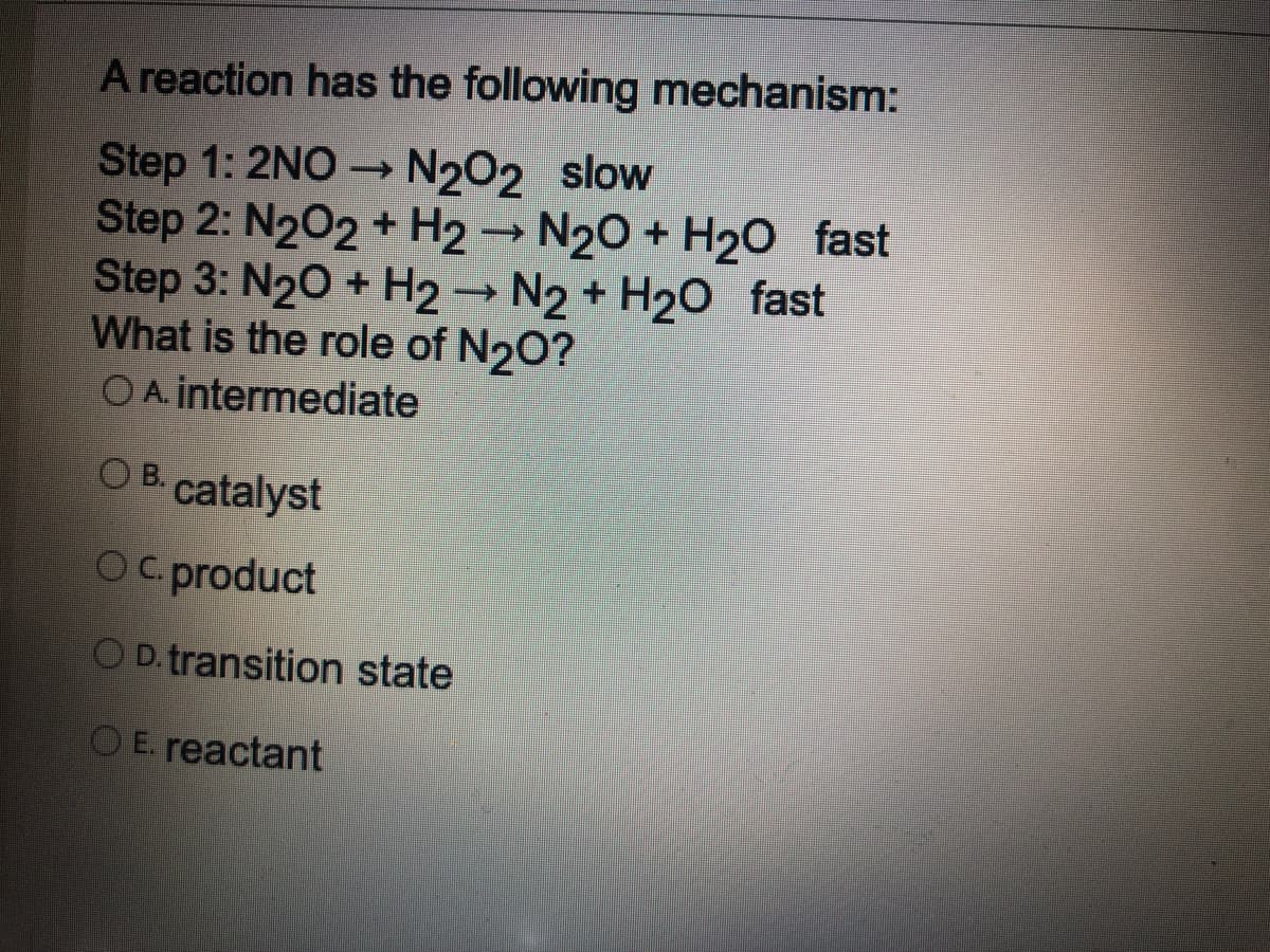 A reaction has the following mechanism:
Step 1: 2NO N2O2 slow
Step 2: N202 + H2 → N20 + H20 fast
Step 3: N20 + H2→ N2 + H20 fast
What is the role of N20?
OA. intermediate
O B. catalyst
OC. product
OD.transition state
OE. reactant
