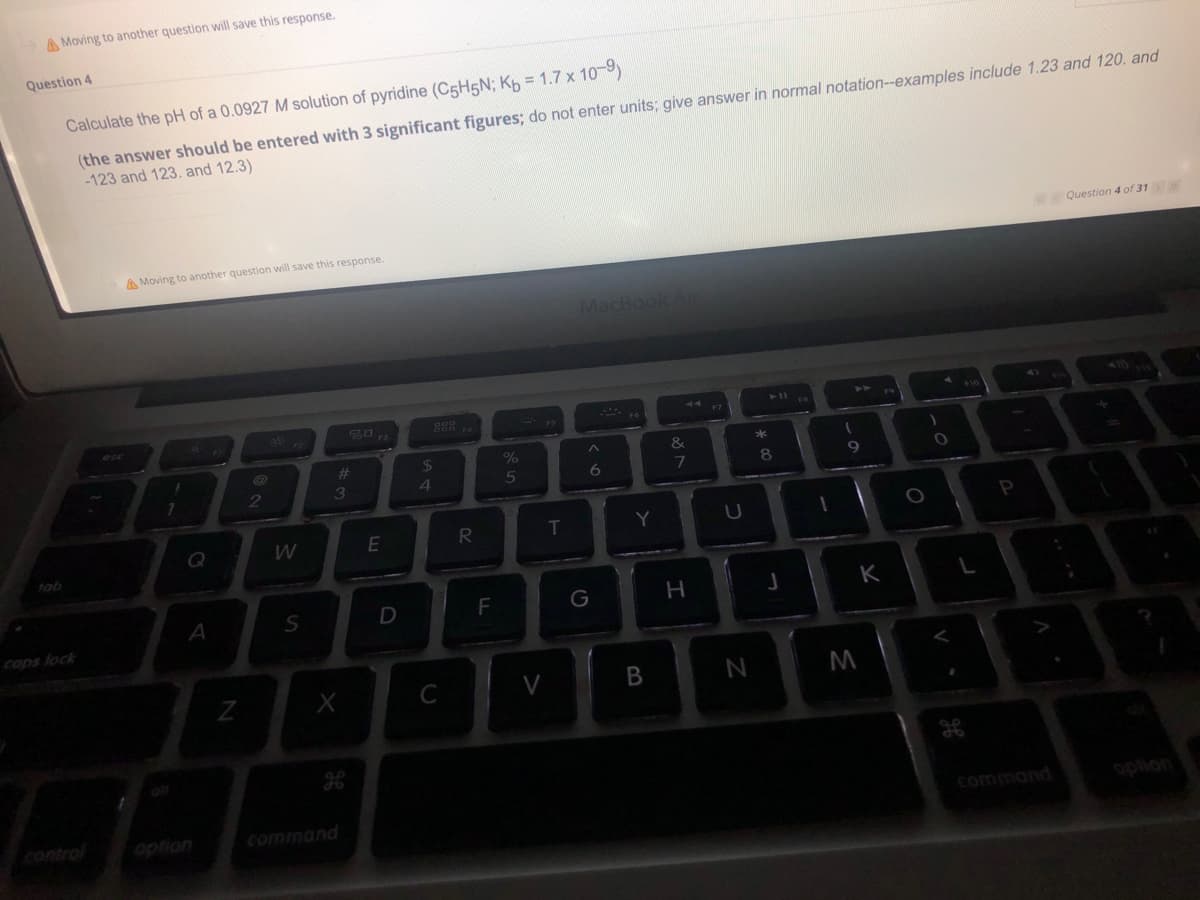 A Moving to another question will save this response.
Question 4
Calculate the pH of a 0.0927 M solution of pyridine (C5H5N; Kp = 1.7 x 10)
(the answer should be entered with 3 significant figures; do not enter units; give answer in normal notation--examples include 1.23 and 120. and
-123 and 123. and 12.3)
Question 4 of 31
A Moving to another question will save this response.
MacBook A
*
%23
24
%
3
5
8.
E
R.
Y
tab
A
F
K
caps lock
Z
C
V
M
control
option
command
command
T
