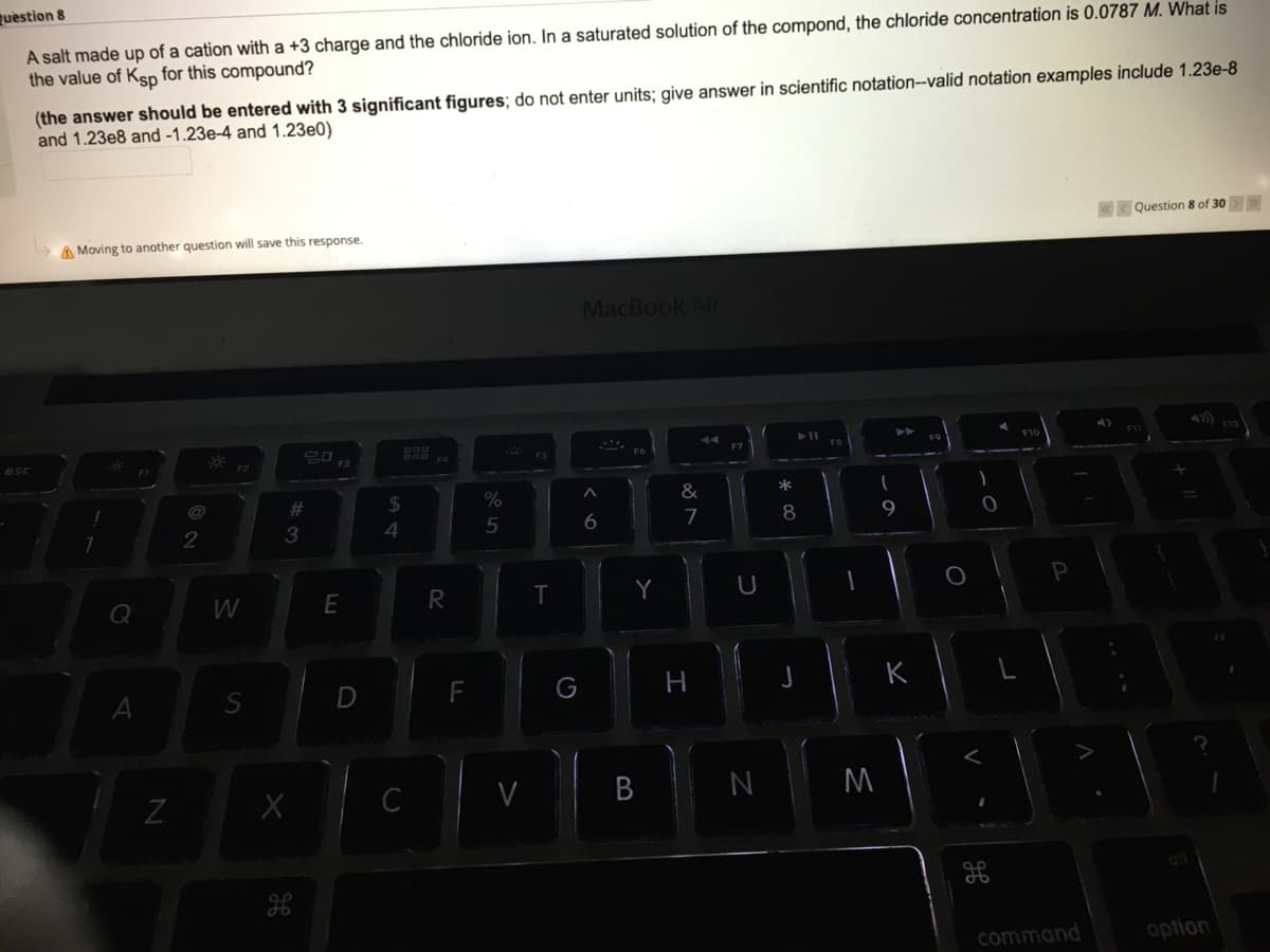 question
A salt made up of a cation with a +3 charge and the chloride ion. In a saturated solution of the compond, the chloride concentration is 0.0787 M. What is
the value of Ksp for this compound?
(the answer should be entered with 3 significant figures; do not enter units; give answer in scientific notation--valid notation examples include 1.23e-8
and 1.23e8 and -1.23e-4 and 1.23e0)
< Question 8 of 30> >
A Moving to another question will save this response.
MacBook Air
F7
esc
F3
@
24
&
5
6
7
9.
2
3
Q
R
Y
G
C
V
M
command
option
B
