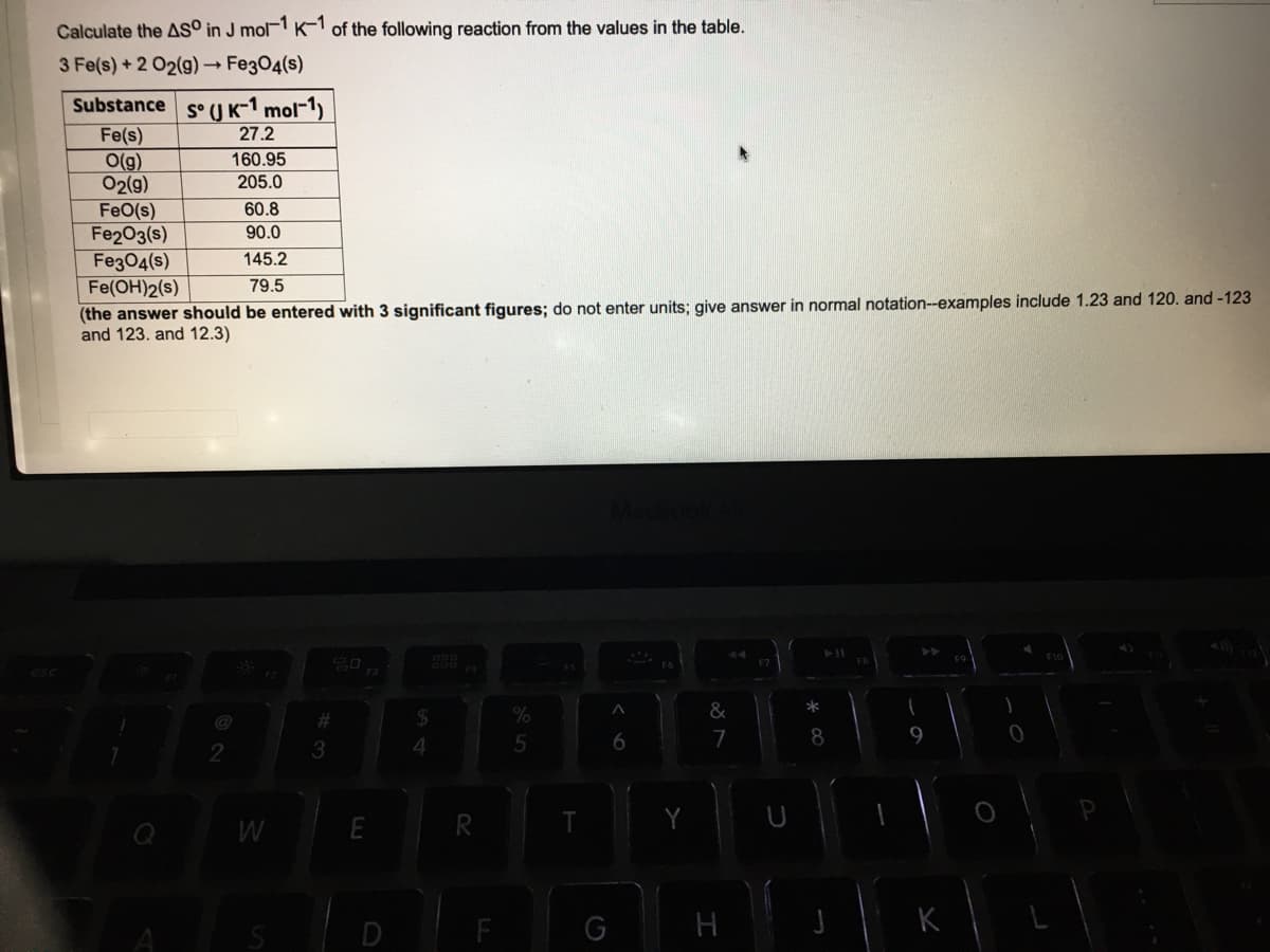 Calculate the AS° in J mol K-1 of the following reaction from the values in the table.
3 Fe(s) + 2 02(9) Fe304(s)
Substance s°U K-1 mol-1)
Fe(s)
O(g)
02(g)
27.2
160.95
205.0
FeO(s)
Fe203(s)
Fe304(s)
Fe(OH)2(s)
(the answer should be entered with 3 significant figures; do not enter units; give answer in normal notation--examples include 1.23 and 120. and -123
and 123. and 12.3)
60.8
90.0
145.2
79.5
@
%2#
24
&
6
7
9.
2
R.
G
H
K
