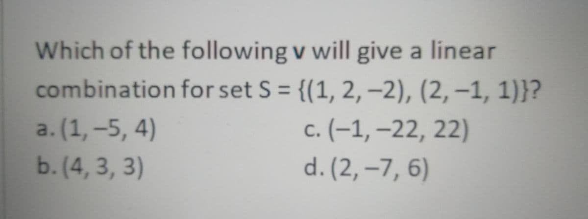 Which of the following v will give a linear
combination for set S = {(1, 2,–2), (2, –1, 1)}?
%3D
a. (1, –5, 4)
b. (4, 3, 3)
с. (-1,-22, 22)
d. (2, –7, 6)
