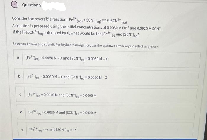 Question 9
Consider the reversible reaction: Fe3* (ag) + SCN" (ag) = FESCN2*
A solution is prepared using the initial concentrations of 0.0030 M Fe3* and 0.0020 M SCN".
If the (FeSCN2leg is denoted by X, what would be the [Fe3"leq and (SCN Jeg?
(aq)
Select an answer and submit. For keyboard navigation, use the up/down arrow keys to select an answer.
(Fe"leg = 0.0050 M -X and [SCN leg = 0.0050 M - X
a
b [Fe3leg = 0.0030 M - X and (SCN leg =0.0020 M -X
%3!
Jeq
(Fe3*leg =0.0010 M and (SCN leg =0.0000 M
(Fe"leg 0.0030 M and [SCN leg 0.0020 M
(Fe"lea
= -X and (SCNleg=-X
