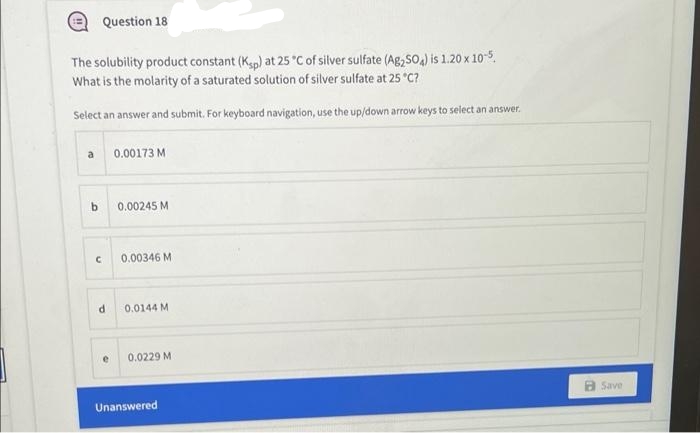 Question 18
The solubility product constant (Kp) at 25 °C of silver sulfate (Ag,S0,) is 1.20 x 10-5.
What is the molarity of a saturated solution of silver sulfate at 25 *C?
Select an answer and submit. For keyboard navigation, use the up/down arrow keys to select an answer.
a
0.00173 M
b.
0.00245 M
0.00346 M
0.0144 M
0.0229 M
Save
Unanswered
