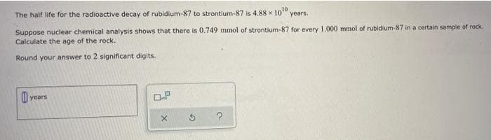 The half life for the radioactive decay of rubidium-87 to strontium-87 is 4.88 x 10" years.
Suppose nuclear chemical analysis shows that there is 0.749 mmol of strontium-87 for every 1.000 mmol of rubidium-87 in a certain sample of rock.
Calculate the age of the rock.
Round your answer to 2 significant digits.
years
