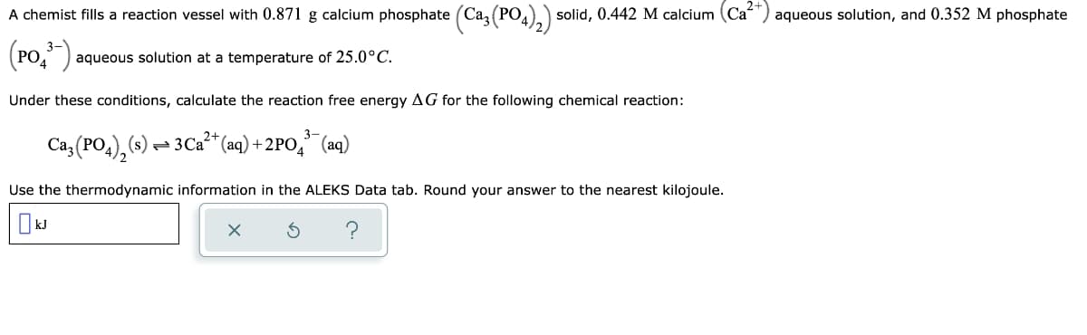 A chemist fills a reaction vessel with 0.871 g calcium phosphate (Caz (PO..) solid, 0.442 M calcium (Ca'
(РО,
aqueous solution, and 0.352 M phosphate
(Po,").
3-
aqueous solution at a temperature of 25.0°C.
Under these conditions, calculate the reaction free energy AG for the following chemical reaction:
Caz (PO4), (s) – 3C2²* (aq) + 2PO," (aq)
Use the thermodynamic information in the ALEKS Data tab. Round your answer to the nearest kilojoule.
kJ
