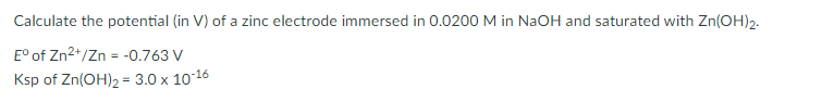Calculate the potential (in V) of a zinc electrode immersed in 0.0200 M in NaOH and saturated with Zn(OH)2.
E° of Zn2+/Zn = -0.763 V
Ksp of Zn(OH)2 = 3.0 x 10-16
