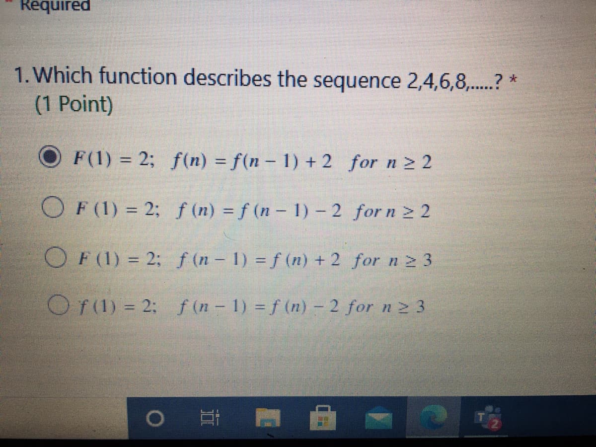 Required
1. Which function describes the sequence 2,4,6,8,...? *
(1 Point)
O F(1) = 2; f(n) = f(n – 1) + 2 for n > 2
%3D
O F (1) = 2; ƒ(n) = f (n – 1) – 2 for n z 2
O F(1) = 2; f(n-1) = f (n) + 2 for n 2 3
Of (1) = 2; f (n - 1) = f (n) – 2 for n 23
