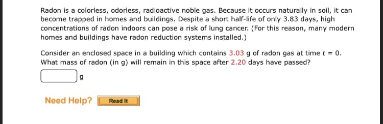 Radon is a colorless, odorless, radioactive noble gas. Because it occurs naturally in soil, it can
become trapped in homes and buildings. Despite a short half-life of only 3.83 days, high
concentrations of radon indoors can pose a risk of lung cancer. (For this reason, many modern
homes and buildings have radon reduction systems installed.)
Consider an enclosed space in a building which contains 3.03 g of radon gas at time t = 0.
What mass of radon (in g) will remain in this space after 2.20 days have passed?
|9
Need Help?
Read It
