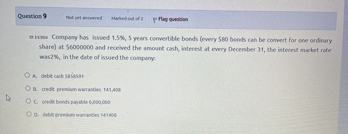 Question 9
Not yet answered
Marked out of 2
Flag question
IN 1/1/2024 Company has issued 1.5%, 5 years convertible bonds (every $80 bonds can be convert for one ordinary
share) at $6000000 and received the amount cash, interest at every December 31, the interest market rate
was2%, in the date of issued the company:
OA. debit cash 5858591
OB. credit premium warranties 141,408
O c. credit bonds payable 6,000,000
OD. debit premium warranties 141408