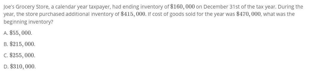 Joe's Grocery Store, a calendar year taxpayer, had ending inventory of $160,000 on December 31st of the tax year. During the
year, the store purchased additional inventory of $415, 000. If cost of goods sold for the year was $470,000, what was the
beginning inventory?
A. $55,000.
B. $215,000.
C. $255,000.
D. $310,000.