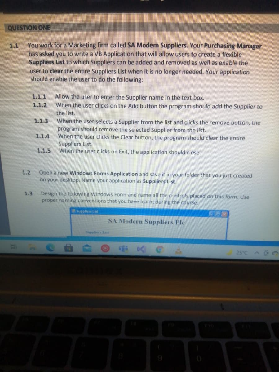 QUESTION ONE
You work for a Marketing firm called SA Modern Suppliers. Your Purchasing Manager
has asked you to write a VB Application that will allow users to create a flexible
Suppliers List to which Suppliers can be added and removed as well as enable the
user to clear the entire Suppliers List when it is no longer needed. Your application
should enable the user to do the following:
1.1
Allow the user to enter the Supplier name in the text box.
When the user clicks on the Add button the program should add the Supplier to
1.1.1
1.1.2
the list.
When the user selects a Supplier from the list and clicks the remove button, the
program should remove the selected Supplier from the list.
When the user clicks the Clear button, the program should clear the entire
Suppliers List.
When the user clicks on Exit, the application should close.
1.1.3
1.1.4
1.1.5
Open a new Windows Forms Application and save it in your folder that you just created
on your desktop. Name your application as Suppliers List.
1.2
Design the following Windows Form and name all the controls placed on this form. Use
proper naming conventions that you have learnt during the course
1.3
Suppliers List
SA Modern Suppliers Ple
Supphers Last
25°C
F10
