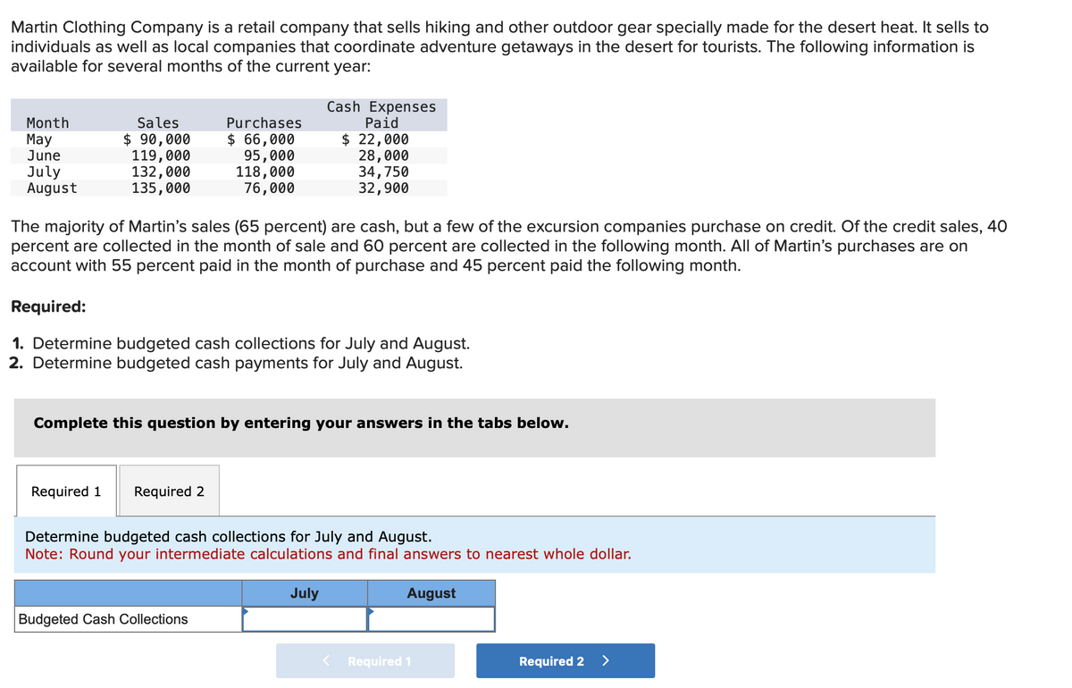 Martin Clothing Company is a retail company that sells hiking and other outdoor gear specially made for the desert heat. It sells to
individuals as well as local companies that coordinate adventure getaways in the desert for tourists. The following information is
available for several months of the current year:
Month
May
June
July
August
Sales
$ 90,000
119,000
132,000
135,000
Purchases
$ 66,000
95,000
118,000
76,000
The majority of Martin's sales (65 percent) are cash, but a few of the excursion companies purchase on credit. Of the credit sales, 40
percent are collected in the month of sale and 60 percent are collected in the following month. All of Martin's purchases are on
account with 55 percent paid in the month of purchase and 45 percent paid the following month.
Required:
1. Determine budgeted cash collections for July and August.
2. Determine budgeted cash payments for July and August.
Required 1 Required 2
Cash Expenses
Paid
$ 22,000
28,000
34,750
32,900
Complete this question by entering your answers in the tabs below.
Budgeted Cash Collections
Determine budgeted cash collections for July and August.
Note: Round your intermediate calculations and final answers to nearest whole dollar.
August
July
Required 1
Required 2 >