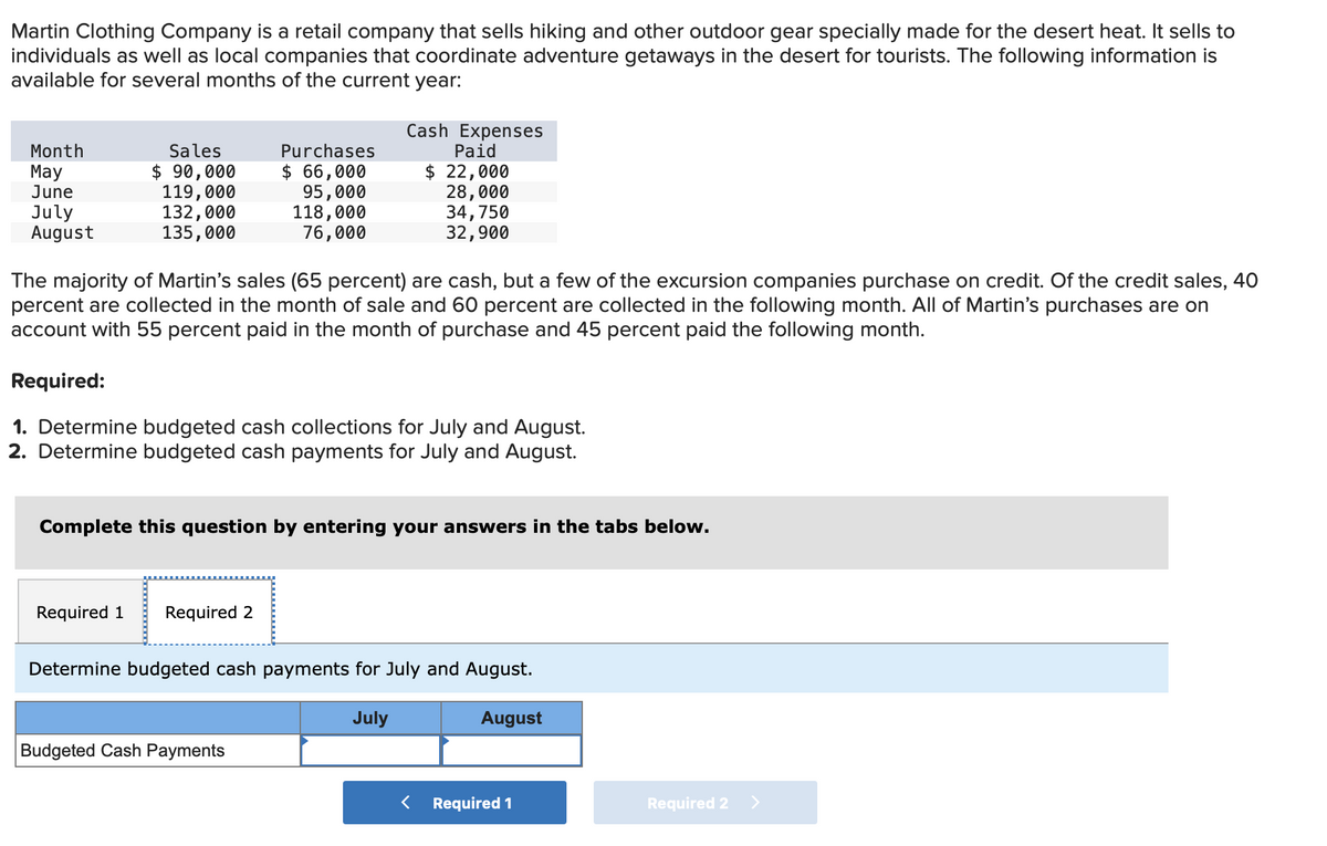 Martin Clothing Company is a retail company that sells hiking and other outdoor gear specially made for the desert heat. It sells to
individuals as well as local companies that coordinate adventure getaways in the desert for tourists. The following information is
available for several months of the current year:
Month
May
June
July
August
Sales
$ 90,000
119,000
132,000
135,000
Purchases
$ 66,000
95,000
118,000
76,000
The majority of Martin's sales (65 percent) are cash, but a few of the excursion companies purchase on credit. Of the credit sales, 40
percent are collected in the month of sale and 60 percent are collected in the following month. All of Martin's purchases are on
account with 55 percent paid in the month of purchase and 45 percent paid the following month.
Required:
1. Determine budgeted cash collections for July and August.
2. Determine budgeted cash payments for July and August.
Required 1 Required 2
Cash Expenses
Paid
$ 22,000
28,000
34,750
32,900
Complete this question by entering your answers in the tabs below.
Budgeted Cash Payments
Determine budgeted cash payments for July and August.
July
August
Required 1
Required 2