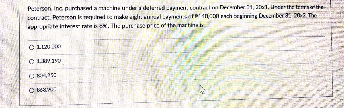 Peterson, Inc. purchased a machine under a deferred payment contract on December 31, 20x1. Under the terms of the
contract, Peterson is required to make eight annual payments of P140,000 each beginning December 31, 20x2. The
appropriate interest rate is 8%. The purchase price of the machine is
O 1,120,000
O 1,389,190
O 804,250
O 868,900
