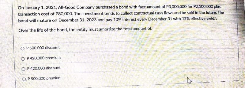 On January 1, 2021, All-Good Company purchased a bond with face amount of P3,000,000 for P2,500,000 plus
transaction cost of P80,000. The investment tends to collect contractual cash flows and be sold in the future. The
bond will mature on December 31, 2023 and pay 10% interest every December 31 with 12% effective yietd.
Over the life of the bond, the entity must amortize the total amount of,
O P 500,000 discount
O P420,000 premium
O P420,000 discount
O P 500,000 premium
