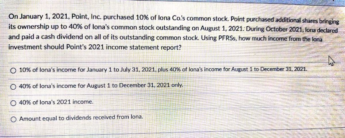 On January 1, 2021, Point, lInc. purchased 10% of lona Co.'s common stock. Point purchased additional shares bringing
its ownership up to 40% of lona's common stock outstanding on August 1, 2021. During October 2021, lona declared
and paid a cash dividend on all of its outstanding common stock. Using PFRSS, how much income from the lona
investment should Point's 2021 income statement report?
O 10% of lona's income for January 1 to July 31, 2021, plus 40% of lona's income for August 1 to December 31, 2021.
O 40% of lona's income for August 1 to December 31, 2021 only.
O 40% of lona's 2021 income.
O Amount equal to dividends received from lona.
