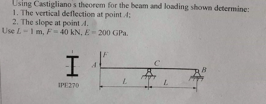 Using Castigliano s theorem for the beam and loading shown determine:
1. The vertical deflection at point A;
2. The slope at point A.
Use L = 1 m, F = 40 kN, E = 200 GPa.
I
IPE270
L
B