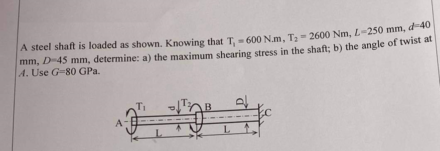 A steel shaft is loaded as shown. Knowing that T₁ = 600 N.m, T₂ = 2600 Nm, L=250 mm, -40
mm, D=45 mm, determine: a) the maximum shearing stress in the shaft; b) the angle of twist at
A. Use G-80 GPa.
T₁
B
L