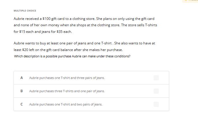 **Multiple Choice**

Aubrie received a $100 gift card to a clothing store. She plans on only using the gift card and none of her own money when she shops at the clothing store. The store sells T-shirts for $15 each and jeans for $35 each.

Aubrie wants to buy at least one pair of jeans and one T-shirt. She also wants to have at least $20 left on the gift card balance after she makes her purchase.

**Which description is a possible purchase Aubrie can make under these conditions?**

**Options:**
- **A**: Aubrie purchases one T-shirt and three pairs of jeans.
- **B**: Aubrie purchases three T-shirts and one pair of jeans.
- **C**: Aubrie purchases one T-shirt and two pairs of jeans.