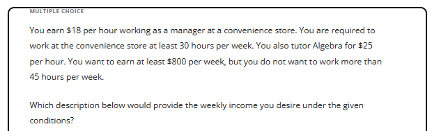 **Multiple Choice**

You earn $18 per hour working as a manager at a convenience store. You are required to work at the convenience store at least 30 hours per week. You also tutor Algebra for $25 per hour. You want to earn at least $800 per week, but you do not want to work more than 45 hours per week.

Which description below would provide the weekly income you desire under the given conditions?