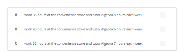 ### Weekly Work and Tutoring Options

Below are the proposed schedules for individuals splitting their time between working at a convenience store and tutoring Algebra. Please review each option carefully to understand the distribution of hours and select the most suitable schedule.

#### Schedule Options:

**A.** 
- **Work:** 35 hours at the convenience store
- **Tutor:** 8 hours of Algebra each week

**B.** 
- **Work:** 40 hours at the convenience store
- **Tutor:** 6 hours of Algebra each week

**C.** 
- **Work:** 32 hours at the convenience store
- **Tutor:** 7 hours of Algebra each week

Each option provides a different balance of work and tutoring hours to accommodate varying preferences and commitments. Select your preferred schedule by clicking the appropriate checkbox next to the option.