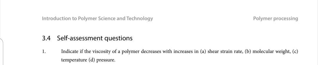 Introduction to Polymer Science and Technology
Polymer processing
3.4 Self-assessment questions
1.
Indicate if the viscosity of a polymer decreases with increases in (a) shear strain rate, (b) molecular weight, (c)
temperature (d) pressure.
