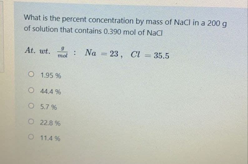 What is the percent concentration by mass of NaCl in a 200 g
of solution that contains 0.390 mol of NaCI
At. wt.
Na = 23 , Cl = 35.5
%3D
mol
O 1.95 %
O 44.4 %
O 5.7 %
O 22.8 %
O 11.4 %
