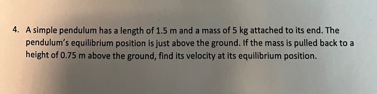 4. A simple pendulum has a length of 1.5 m and a mass of 5 kg attached to its end. The
pendulum's equilibrium position is just above the ground. If the mass is pulled back to a
height of 0.75 m above the ground, find its velocity at its equilibrium position.
