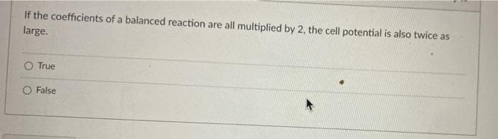 If the coefficients of a balanced reaction are all multiplied by 2, the cell potential is also twice as
large.
O True
O False
