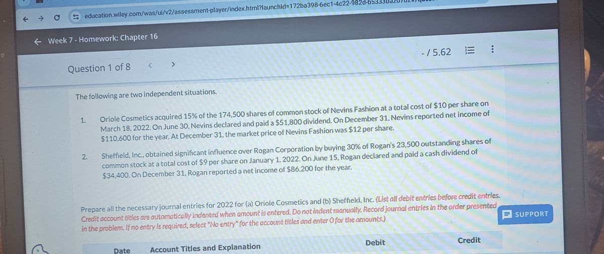 education.wiley.com/was/ui/v2/assessment-player/index.html?launchld=172ba398-6ec1-4c22-982d-b53
<Week 7 - Homework: Chapter 16
Question 1 of 8
<
>
The following are two independent situations.
- / 5.62
E :
1.
2.
Oriole Cosmetics acquired 15% of the 174,500 shares of common stock of Nevins Fashion at a total cost of $10 per share on
March 18, 2022. On June 30, Nevins declared and paid a $51,800 dividend. On December 31, Nevins reported net income of
$110,600 for the year. At December 31, the market price of Nevins Fashion was $12 per share.
Sheffield, Inc., obtained significant influence over Rogan Corporation by buying 30% of Rogan's 23,500 outstanding shares of
common stock at a total cost of $9 per share on January 1, 2022. On June 15, Rogan declared and paid a cash dividend of
$34,400. On December 31, Rogan reported a net income of $86,200 for the year.
Prepare all the necessary journal entries for 2022 for (a) Oriole Cosmetics and (b) Sheffield, Inc. (List all debit entries before credit entries.
Credit account titles are automatically indented when amount is entered. Do not indent manually. Record journal entries in the order presented
in the problem. If no entry is required, select "No entry" for the account titles and enter O for the amounts.)
Date
Account Titles and Explanation
Debit
Credit
SUPPORT