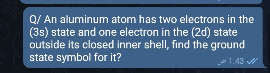 Q/ An aluminum atom has two electrons in the
(3s) state and one electron in the (2d) state
outside its closed inner shell, find the ground
state symbol for it?
Jo 1:43 /
