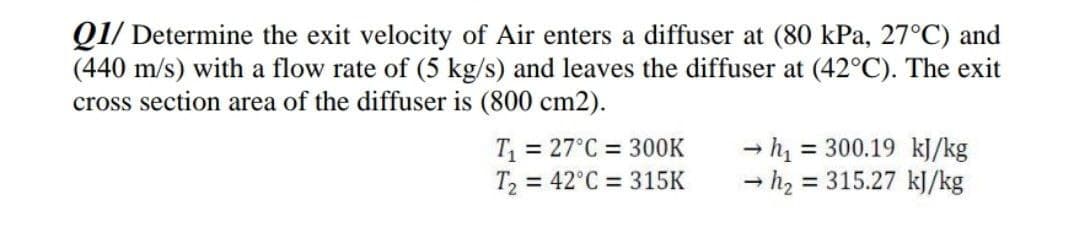 Q1/ Determine the exit velocity of Air enters a diffuser at (80 kPa, 27°C) and
(440 m/s) with a flow rate of (5 kg/s) and leaves the diffuser at (42°C). The exit
cross section area of the diffuser is (800 cm2).
T = 27°C = 300K
T, = 42°C = 315K
= 300.19 kJ/kg
- h2 = 315.27 kJ/kg
