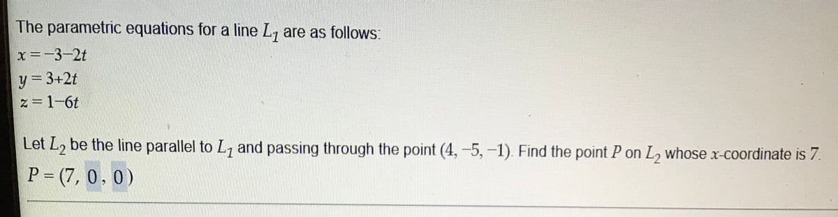 The parametric equations for a line L, are as follows:
x=-3-2t
y = 3+2t
%3D
z=1-6t
Let L, be the line parallel to L, and passing through the point (4,-5,-1). Find the point P on L, whose x-coordinate is 7.
P = (7, 0 , 0 )
