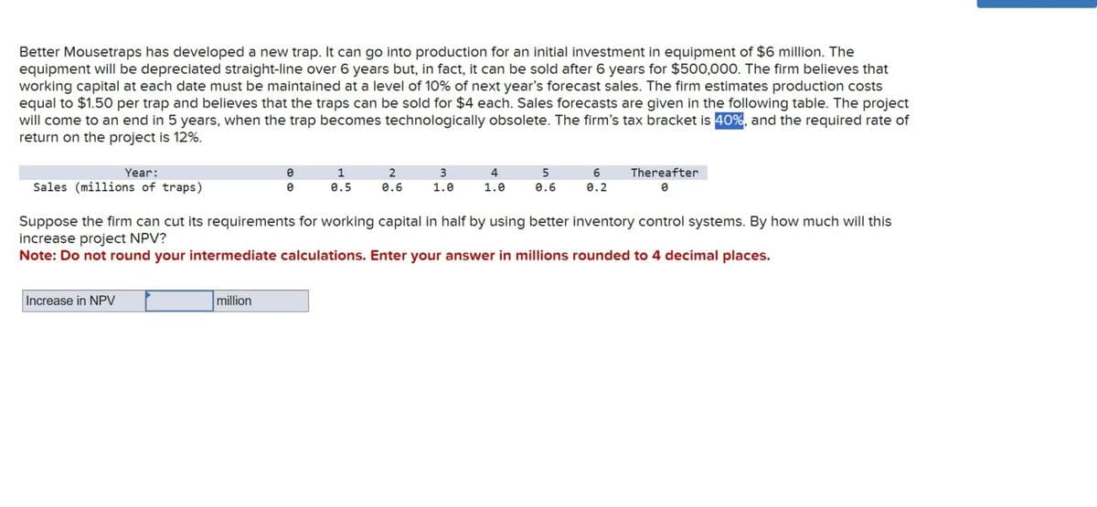 Better Mousetraps has developed a new trap. It can go into production for an initial investment in equipment of $6 million. The
equipment will be depreciated straight-line over 6 years but, in fact, it can be sold after 6 years for $500,000. The firm believes that
working capital at each date must be maintained at a level of 10% of next year's forecast sales. The firm estimates production costs
equal to $1.50 per trap and believes that the traps can be sold for $4 each. Sales forecasts are given in the following table. The project
will come to an end in 5 years, when the trap becomes technologically obsolete. The firm's tax bracket is 40%, and the required rate of
return on the project is 12%.
Year:
Sales (millions of traps)
Increase in NPV
0
0
million
1
0.5
2
0.6
3
1.0
4
1.0
5
0.6
6
0.2
Suppose the firm can cut its requirements for working capital in half by using better inventory control systems. By how much will this
increase project NPV?
Note: Do not round your intermediate calculations. Enter your answer in millions rounded to 4 decimal places.
Thereafter
0