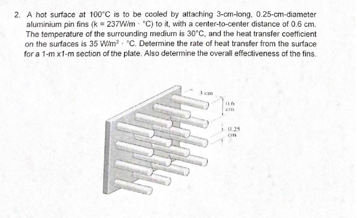 2. A hot surface at 100°C is to be cooled by attaching 3-cm-long, 0.25-cm-diameter
aluminium pin fins (k = 237W/m - °C) to it, with a center-to-center distance of 0.6 cm.
The temperature of the surrounding medium is 30°C, and the heat transfer coefficient
on the surfaces is 35 W/m? · °C. Determine the rate of heat transfer from the surface
for a 1-m x1-m section of the plate. Also determine the overall effectiveness of the fins.
3 cm
0.6
t 0.25
em
