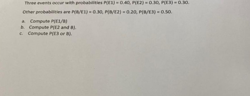 Three events occur with probabilities P(E1) = 0.40, P(E2) = 0.30, P(E3) = 0.30.
Other probabilities are P(B/E1) = 0.30, P(B/E2) = 0.20, P(B/E3) = 0.50.
%D
a. Compute P(E1/B)
b. Compute P(E2 and B).
C. Compute P(E3 or B).
