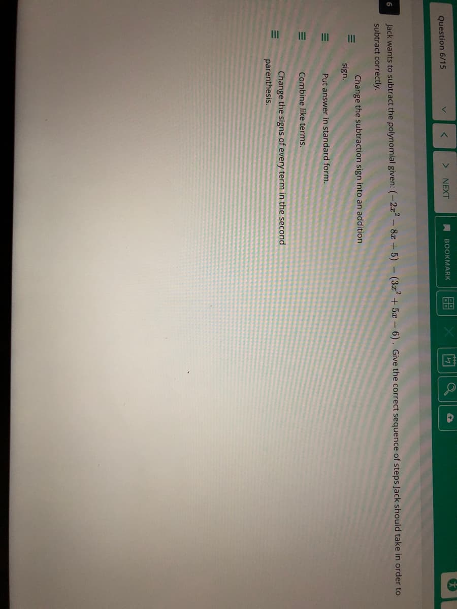 Question 6/15
> NEXT
A BOOKMARK
6
Jack wants to subtract the polynomial given:(-2x-8x + 5) - (3x + 5x - 6). Give the correct sequence of steps Jack should take in order to
subtract correctly.
Change the subtraction sign into an addition
sign.
Put answer in standard form.
Combine like terms.
Change the signs of every term in the second
parenthesis.
