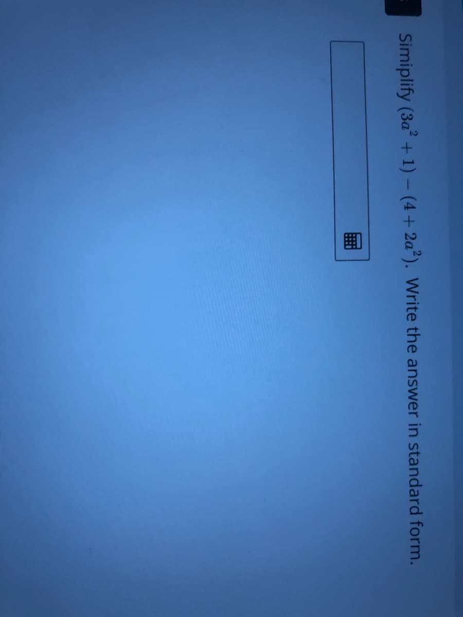 **Simplifying Expressions - Practice Problem**

**Mathematical Practice Problem:**

**Simplify** \( (3a^2 + 1) - (4 + 2a^2) \). Write the answer in standard form.

**Instructions:**

1. Carefully examine the expression inside the parentheses.
2. Apply the distributive property where necessary.
3. Combine like terms.

**Standard Form:**
In general, the standard form for expressing a polynomial is to arrange the terms in descending order of their exponents.

**Example:**

Given the problem \( (3a^2 + 1) - (4 + 2a^2) \), follow these steps:

1. Distribute the negative sign to both terms inside the second set of parentheses: 
\[ 
(3a^2 + 1) - 4 - 2a^2 
\]

2. Combine like terms:
\[ 
3a^2 - 2a^2 + 1 - 4 
\]

3. Simplify the expression:
\[ 
3a^2 - 2a^2 = a^2 
\]
\[ 
1 - 4 = -3 
\]
\[ 
\therefore \text{The simplified expression is: } a^2 - 3 
\]

Enter your final answer in the provided text box.

**Note:** Ensure your answer follows the standard form, with the terms arranged based on the exponent of \( a \) in descending order.

Submit your answers to check for correctness and receive feedback.

-End of Practice Problem-